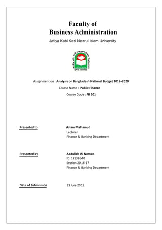 Faculty of
Business Administration
Jatiya Kabi Kazi Nazrul Islam University
Assignment on : Analysis on Bangladesh National Budget 2019-2020
Course Name : Public Finance
Course Code : FB 301
Presented to Aslam Mahamud
Lecturer
Finance & Banking Department
Presented by Abdullah Al Noman
ID. 17132640
Session 2016-17
Finance & Banking Department
Date of Submission 23 June 2019
 