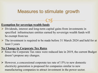 
Measures to stimulate growth
Exemption for sovereign wealth funds
 Dividends, interest and long-term capital gains from investments in
specified infrastructure entities earned by sovereign wealth funds will
be exempt from tax
 The investment is required to be made before 31 March 2024 and held for at
least 3 years
No Change in Corporate Tax Rates
 Since the Corporate Tax rates were reduced late in 2019, the current Budget
doesn’t propose any changes.
 However, a concessional corporate tax rate of 15% to new domestic
electricity generation is proposed for companies similar to new
manufacturing companies to attract investment in the power sector.
 