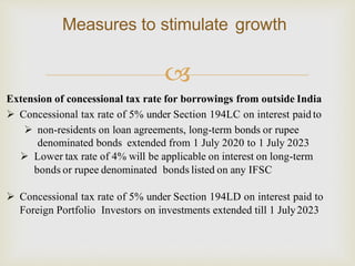 
Measures to stimulate growth
Extension of concessional tax rate for borrowings from outside India
 Concessional tax rate of 5% under Section 194LC on interest paid to
 non-residents on loan agreements, long-term bonds or rupee
denominated bonds extended from 1 July 2020 to 1 July 2023
 Lower tax rate of 4% will be applicable on interest on long-term
bonds or rupee denominated bonds listed on any IFSC
 Concessional tax rate of 5% under Section 194LD on interest paid to
Foreign Portfolio Investors on investments extended till 1 July2023
 