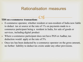 
Rationalisation measures
TDS on e-commerce transactions
 E-commerce operator, whether resident or non-resident of India now liable
to deduct tax at source at the rate of 1% on payments made to e-
commerce participant being a resident in India, for sale of goods or
services, including digital product
 Where e-commerce participant does not have PAN or Aadhar, tax
deduction would apply at the rate of 5%
 Once tax has been deducted by e-commerce operator on the gross amount,
no further liability to deduct tax exists under any other provisions.
 