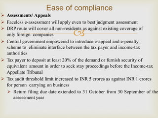 
 Assessments/ Appeals
 Faceless e-assessment will apply even to best judgment assessment
 DRP route will cover all non-residents as against existing coverage of
only foreign companies
 Central government empowered to introduce e-appeal and e-penalty
scheme to eliminate interface between the tax payer and income-tax
authorities
 Tax payer to deposit at least 20% of the demand or furnish security of
equivalent amount in order to seek stay proceedings before the Income-tax
Appellate Tribunal
 Tax audit threshold limit increased to INR 5 crores as against INR 1 crores
for person carrying on business
 Return filing due date extended to 31 October from 30 September of the
assessment year
Ease of compliance
 