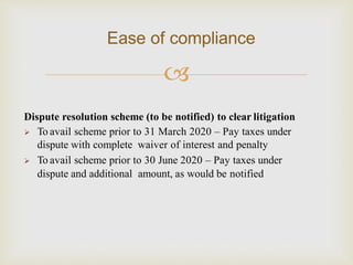 
Ease of compliance
Dispute resolution scheme (to be notified) to clear litigation
 To avail scheme prior to 31 March 2020 – Pay taxes under
dispute with complete waiver of interest and penalty
 To avail scheme prior to 30 June 2020 – Pay taxes under
dispute and additional amount, as would be notified
 