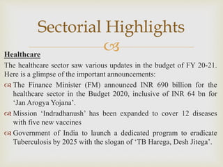 Healthcare
The healthcare sector saw various updates in the budget of FY 20-21.
Here is a glimpse of the important announcements:
 The Finance Minister (FM) announced INR 690 billion for the
healthcare sector in the Budget 2020, inclusive of INR 64 bn for
‘Jan Arogya Yojana’.
 Mission ‘Indradhanush’ has been expanded to cover 12 diseases
with five new vaccines
 Government of India to launch a dedicated program to eradicate
Tuberculosis by 2025 with the slogan of ‘TB Harega, Desh Jitega’.
Sectorial Highlights
 