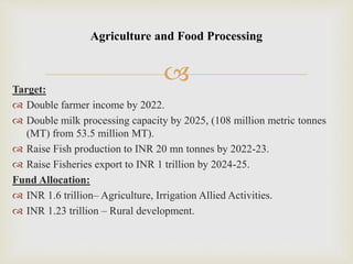 Target:
 Double farmer income by 2022.
 Double milk processing capacity by 2025, (108 million metric tonnes
(MT) from 53.5 million MT).
 Raise Fish production to INR 20 mn tonnes by 2022-23.
 Raise Fisheries export to INR 1 trillion by 2024-25.
Fund Allocation:
 INR 1.6 trillion– Agriculture, Irrigation Allied Activities.
 INR 1.23 trillion – Rural development.
Agriculture and Food Processing
 