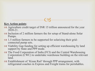 Key Action points:
 Agriculture credit target of INR 15 trillion announced for the year
2020-21.
 Inclusion of 2 million farmers the for setup of Stand-alone Solar
Pumps.
 1.5 million farmers to be supported for solarizing their grid-
connected pump sets.
 Viability Gap funding for setting up efficient warehousing by land
support by State and PPP mode.
 The Food Corporation of India (FCI) and the Central Warehousing
Corporation (CWC) to undertake warehouse building on the relevant
land.
 Establishment of ‘Kisan Rail’ through PPP arrangement, with
refrigerated coaches in Express and Freight trains for perishables.
 