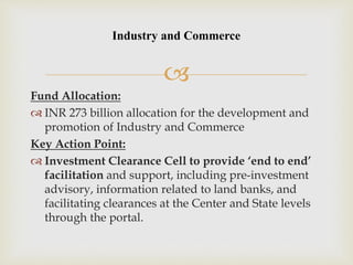 
Fund Allocation:
 INR 273 billion allocation for the development and
promotion of Industry and Commerce
Key Action Point:
 Investment Clearance Cell to provide ‘end to end’
facilitation and support, including pre-investment
advisory, information related to land banks, and
facilitating clearances at the Center and State levels
through the portal.
Industry and Commerce
 