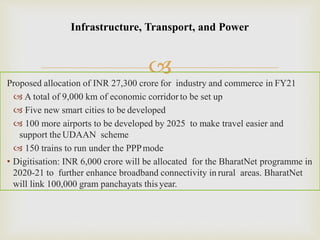 
Infrastructure, Transport, and Power
Proposed allocation of INR 27,300 crore for industry and commerce in FY21
 A total of 9,000 km of economic corridorto be set up
 Five new smart cities to be developed
 100 more airports to be developed by 2025 to make travel easier and
support the UDAAN scheme
 150 trains to run under the PPPmode
• Digitisation: INR 6,000 crore will be allocated for the BharatNet programme in
2020-21 to further enhance broadband connectivity in rural areas. BharatNet
will link 100,000 gram panchayats thisyear.
 