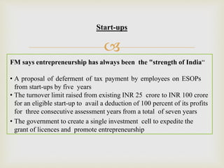 
FM says entrepreneurship has always been the "strength of India“
• A proposal of deferment of tax payment by employees on ESOPs
from start-ups by five years
• The turnover limit raised from existing INR 25 crore to INR 100 crore
for an eligible start-up to avail a deduction of 100 percent of its profits
for three consecutive assessment years from a total of seven years
• The government to create a single investment cell to expedite the
grant of licences and promote entrepreneurship
Start-ups
 