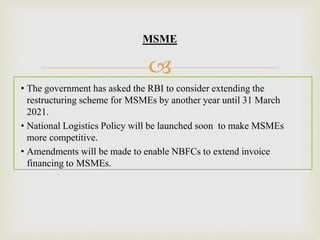 
MSME
• The government has asked the RBI to consider extending the
restructuring scheme for MSMEs by another year until 31 March
2021.
• National Logistics Policy will be launched soon to make MSMEs
more competitive.
• Amendments will be made to enable NBFCs to extend invoice
financing to MSMEs.
 