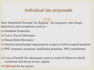New Simplified Personal Tax Regime –for taxpayers who forego
deductions and exemptions such as:-
 Standard Deduction
 Leave Travel Allowance
 House Rent Allowance
 Interest and principal repayment in respect of self-occupied property
 PPF, insurance premium, mediclaim premium, NPS contribution
 Loss of benefit for subsequent years in event of failure to satisfy
conditions laid down in new regime
 Optional for tax payers
Individual tax proposals
 
