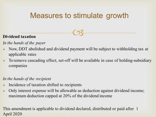 Dividend taxation
In the hands of the payer
 Now, DDT abolished and dividend payment will be subject to withholding tax at
applicable rates
 To remove cascading effect, set-off will be available in case of holding-subsidiary
companies
In the hands of the recipient
 Incidence of taxation shifted to recipients
 Only interest expense will be allowable as deduction against dividend income;
maximum deduction capped at 20% of the dividend income
This amendment is applicable to dividend declared, distributed or paid after 1
April 2020
Measures to stimulate growth
 