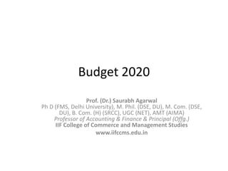 Budget 2020
Prof. (Dr.) Saurabh Agarwal
Ph D (FMS, Delhi University), M. Phil. (DSE, DU), M. Com. (DSE,
DU), B. Com. (H) (SRCC), UGC (NET), AMT (AIMA)
Professor of Accounting & Finance & Principal (Offg.)
IIF College of Commerce and Management Studies
www.iifccms.edu.in
 