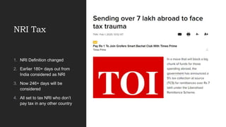 NRI Tax
1. NRI Definition changed
2. Earlier 180+ days out from
India considered as NRI
3. Now 246+ days will be
considered
4. All set to tax NRI who don’t
pay tax in any other country
 