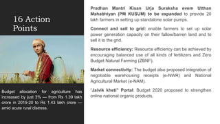 16 Action
Points
Pradhan Mantri Kisan Urja Suraksha evem Utthan
Mahabhiyan (PM KUSUM) to be expanded to provide 20
lakh farmers in setting up standalone solar pumps.
Connect and sell to grid: enable farmers to set up solar
power generation capacity on their fallow/barren land and to
sell it to the grid.
Resource efficiency: Resource efficiency can be achieved by
encouraging balanced use of all kinds of fertilizers and Zero
Budget Natural Farming (ZBNF).
Market connectivity: The budget also proposed integration of
negotiable warehousing receipts (e-NWR) and National
Agricultural Market (e-NAM).
“Jaivik kheti” Portal: Budget 2020 proposed to strengthen
online national organic products.
Budget allocation for agriculture has
increased by just 3% — from Rs 1.39 lakh
crore in 2019-20 to Rs 1.43 lakh crore —
amid acute rural distress.
 