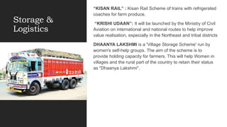 Storage &
Logistics
“KISAN RAIL” : Kisan Rail Scheme of trains with refrigerated
coaches for farm produce.
“KRISHI UDAAN”: It will be launched by the Ministry of Civil
Aviation on international and national routes to help improve
value realisation, especially in the Northeast and tribal districts
DHAANYA LAKSHMI is a 'Village Storage Scheme' run by
women's self-help groups. The aim of the scheme is to
provide holding capacity for farmers. This will help Women in
villages and the rural part of the country to retain their status
as "Dhaanya Lakshmi".
 