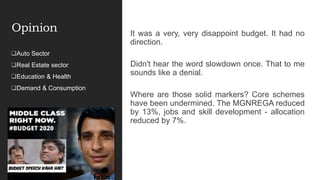 Opinion It was a very, very disappoint budget. It had no
direction.
Didn't hear the word slowdown once. That to me
sounds like a denial.
Where are those solid markers? Core schemes
have been undermined. The MGNREGA reduced
by 13%, jobs and skill development - allocation
reduced by 7%.
Auto Sector
Real Estate sector
Education & Health
Demand & Consumption
 
