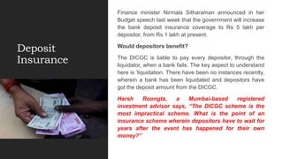 Deposit
Insurance
Finance minister Nirmala Sitharaman announced in her
Budget speech last week that the government will increase
the bank deposit insurance coverage to Rs 5 lakh per
depositor, from Rs 1 lakh at present.
Would depositors benefit?
The DICGC is liable to pay every depositor, through the
liquidator, when a bank fails. The key aspect to understand
here is ‘liquidation. There have been no instances recently,
wherein a bank has been liquidated and depositors have
got the deposit amount from the DICGC.
Harsh Roongta, a Mumbai-based registered
investment advisor says, “The DICGC scheme is the
most impractical scheme. What is the point of an
insurance scheme wherein depositors have to wait for
years after the event has happened for their own
money?”
 