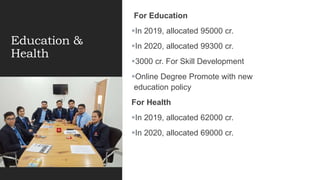 Education &
Health
For Education
In 2019, allocated 95000 cr.
In 2020, allocated 99300 cr.
3000 cr. For Skill Development
Online Degree Promote with new
education policy
For Health
In 2019, allocated 62000 cr.
In 2020, allocated 69000 cr.
 