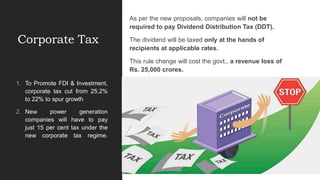 Corporate Tax
As per the new proposals, companies will not be
required to pay Dividend Distribution Tax (DDT).
The dividend will be taxed only at the hands of
recipients at applicable rates.
This rule change will cost the govt., a revenue loss of
Rs. 25,000 crores.
1. To Promote FDI & Investment,
corporate tax cut from 25.2%
to 22% to spur growth
2. New power generation
companies will have to pay
just 15 per cent tax under the
new corporate tax regime.
 