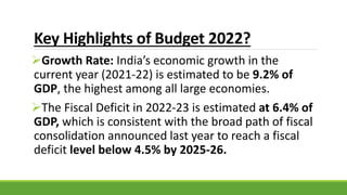 Key Highlights of Budget 2022?
Growth Rate: India’s economic growth in the
current year (2021-22) is estimated to be 9.2% of
GDP, the highest among all large economies.
The Fiscal Deficit in 2022-23 is estimated at 6.4% of
GDP, which is consistent with the broad path of fiscal
consolidation announced last year to reach a fiscal
deficit level below 4.5% by 2025-26.
 
