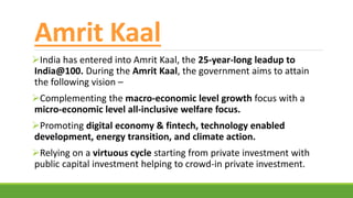 Amrit Kaal
India has entered into Amrit Kaal, the 25-year-long leadup to
India@100. During the Amrit Kaal, the government aims to attain
the following vision –
Complementing the macro-economic level growth focus with a
micro-economic level all-inclusive welfare focus.
Promoting digital economy & fintech, technology enabled
development, energy transition, and climate action.
Relying on a virtuous cycle starting from private investment with
public capital investment helping to crowd-in private investment.
 