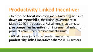 Productivity Linked Incentive:
In order to boost domestic manufacturing and cut
down on import bills, the union government in
March 2020 introduced a PLI scheme that aims to
give companies incentives on incremental sales from
products manufactured in domestic units.
60 lakh new jobs to be created under the
productivity linked incentive scheme in 14 sectors
 