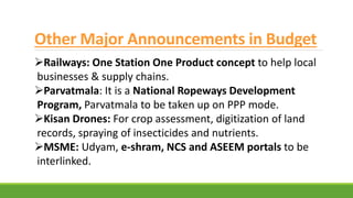 Other Major Announcements in Budget
Railways: One Station One Product concept to help local
businesses & supply chains.
Parvatmala: It is a National Ropeways Development
Program, Parvatmala to be taken up on PPP mode.
Kisan Drones: For crop assessment, digitization of land
records, spraying of insecticides and nutrients.
MSME: Udyam, e-shram, NCS and ASEEM portals to be
interlinked.
 