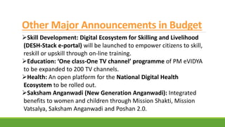 Other Major Announcements in Budget
Skill Development: Digital Ecosystem for Skilling and Livelihood
(DESH-Stack e-portal) will be launched to empower citizens to skill,
reskill or upskill through on-line training.
Education: ‘One class-One TV channel’ programme of PM eVIDYA
to be expanded to 200 TV channels.
Health: An open platform for the National Digital Health
Ecosystem to be rolled out.
Saksham Anganwadi (New Generation Anganwadi): Integrated
benefits to women and children through Mission Shakti, Mission
Vatsalya, Saksham Anganwadi and Poshan 2.0.
 