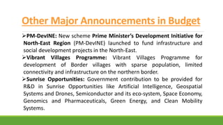 Other Major Announcements in Budget
PM-DevINE: New scheme Prime Minister’s Development Initiative for
North-East Region (PM-DevINE) launched to fund infrastructure and
social development projects in the North-East.
Vibrant Villages Programme: Vibrant Villages Programme for
development of Border villages with sparse population, limited
connectivity and infrastructure on the northern border.
Sunrise Opportunities: Government contribution to be provided for
R&D in Sunrise Opportunities like Artificial Intelligence, Geospatial
Systems and Drones, Semiconductor and its eco-system, Space Economy,
Genomics and Pharmaceuticals, Green Energy, and Clean Mobility
Systems.
 