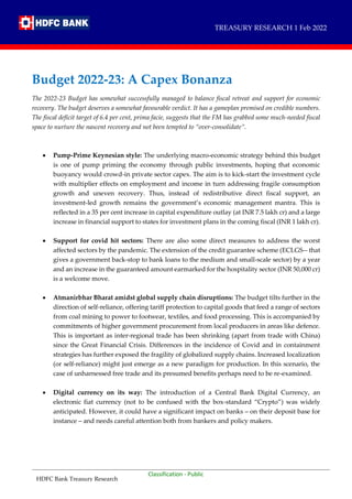 HDFC Bank Treasury Research
Classification - Public
Classification - Public
Budget 2022-23: A Capex Bonanza
The 2022-23 Budget has somewhat successfully managed to balance fiscal retreat and support for economic
recovery. The budget deserves a somewhat favourable verdict. It has a gameplan premised on credible numbers.
The fiscal deficit target of 6.4 per cent, prima facie, suggests that the FM has grabbed some much-needed fiscal
space to nurture the nascent recovery and not been tempted to “over-consolidate”.
 Pump-Prime Keynesian style: The underlying macro-economic strategy behind this budget
is one of pump priming the economy through public investments, hoping that economic
buoyancy would crowd-in private sector capex. The aim is to kick-start the investment cycle
with multiplier effects on employment and income in turn addressing fragile consumption
growth and uneven recovery. Thus, instead of redistributive direct fiscal support, an
investment-led growth remains the government’s economic management mantra. This is
reflected in a 35 per cent increase in capital expenditure outlay (at INR 7.5 lakh cr) and a large
increase in financial support to states for investment plans in the coming fiscal (INR 1 lakh cr).
 Support for covid hit sectors: There are also some direct measures to address the worst
affected sectors by the pandemic. The extension of the credit guarantee scheme (ECLGS-- that
gives a government back-stop to bank loans to the medium and small-scale sector) by a year
and an increase in the guaranteed amount earmarked for the hospitality sector (INR 50,000 cr)
is a welcome move.
 Atmanirbhar Bharat amidst global supply chain disruptions: The budget tilts further in the
direction of self-reliance, offering tariff protection to capital goods that feed a range of sectors
from coal mining to power to footwear, textiles, and food processing. This is accompanied by
commitments of higher government procurement from local producers in areas like defence.
This is important as inter-regional trade has been shrinking (apart from trade with China)
since the Great Financial Crisis. Differences in the incidence of Covid and in containment
strategies has further exposed the fragility of globalized supply chains. Increased localization
(or self-reliance) might just emerge as a new paradigm for production. In this scenario, the
case of unharnessed free trade and its presumed benefits perhaps need to be re-examined.
 Digital currency on its way: The introduction of a Central Bank Digital Currency, an
electronic fiat currency (not to be confused with the box-standard “Crypto”) was widely
anticipated. However, it could have a significant impact on banks – on their deposit base for
instance – and needs careful attention both from bankers and policy makers.
TREASURY RESEARCH 1 Feb 2022
 