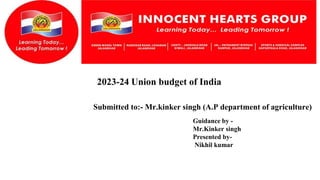2023-24 Union budget of India
Submitted to:- Mr.kinker singh (A.P department of agriculture)
Guidance by -
Mr.Kinker singh
Presented by-
Nikhil kumar
 