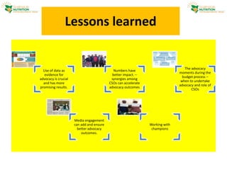 Lessons learned
Use of data as
evidence for
advocacy is crucial
and has more
promising results.
Numbers have
better impact. –
synergies among
CSOs can accelerate
advocacy outcomes
The advocacy
moments during the
budget process –
when to undertake
advocacy and role of
CSOs
Media engagement
can add and ensure
better advocacy
outcomes.
Working with
champions