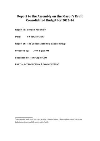 Report to the Assembly on the Mayor’s Draft
          Consolidated Budget for 2013-14

Report to: London Assembly


Date:               8 February 2013


Report of: The London Assembly Labour Group


Proposed by:                 John Biggs AM


Seconded by: Tom Copley AM


PART A: INTRODUCTION & COMMENTARY1




1
    This report is made up of two Parts, A and B. The text in Part A does not form part of the formal
budget amendments, which are set out in Part B.
 