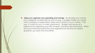  Helps you organize your spending and savings – By dividing your money
into categories of expenditures and savings, a budget makes you aware
which category of expenditure takes which portion of your money. That
way, it is easy for you to make adjustments. Budget also serves as a
reference for organizing your bills, receipts, and financial statements. When
all of your financial transactions are organized for tax time or creditor
questions, you save time and effort.

 
