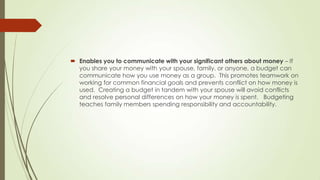  Enables you to communicate with your significant others about money – If
you share your money with your spouse, family, or anyone, a budget can
communicate how you use money as a group. This promotes teamwork on
working for common financial goals and prevents conflict on how money is
used. Creating a budget in tandem with your spouse will avoid conflicts
and resolve personal differences on how your money is spent. Budgeting
teaches family members spending responsibility and accountability.

 