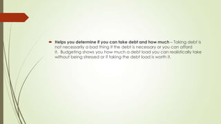  Helps you determine if you can take debt and how much – Taking debt is
not necessarily a bad thing if the debt is necessary or you can afford
it. Budgeting shows you how much a debt load you can realistically take
without being stressed or if taking the debt load is worth it.

 