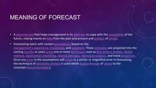 MEANING OF FORECAST
• A planning tool that helps management in its attempts to cope with the uncertainty of the
future, relying mainly on data from the past and present and analysis of trends.
• Forecasting starts with certain assumptions based on the
management's experience, knowledge, and judgment. These estimates are projected into the
coming months or years using one or more techniques such as Box-Jenkins models, Delphi
method, exponential smoothing, moving averages, regression analysis, and trend projection.
Since any error in the assumptions will result in a similar or magnified error in forecasting,
the technique of sensitivity analysis is used which assigns a range of values to the
uncertain factors (variables).

 