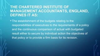 THE CHARTERED INSTITUTE OF
MANAGEMENT ACCOUNTANTS, ENGLAND,
DEFINES IT AS:
• The establishment of the budgets relating to the
responsibilities of executives to the requirements of a policy
and the continuous comparison of actual with budgeted
result either to secure by individual action the objectives of
that policy or to provide a firm basis for its revision.

 