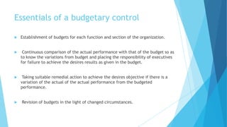 Essentials of a budgetary control


Establishment of budgets for each function and section of the organization.



Continuous comparison of the actual performance with that of the budget so as
to know the variations from budget and placing the responsibility of executives
for failure to achieve the desires results as given in the budget.



Taking suitable remedial action to achieve the desires objective if there is a
variation of the actual of the actual performance from the budgeted
performance.



Revision of budgets in the light of changed circumstances.

 