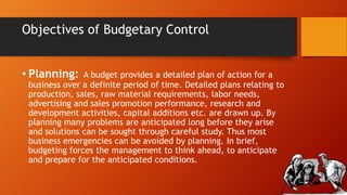 Objectives of Budgetary Control
• Planning:

A budget provides a detailed plan of action for a
business over a definite period of time. Detailed plans relating to
production, sales, raw material requirements, labor needs,
advertising and sales promotion performance, research and
development activities, capital additions etc. are drawn up. By
planning many problems are anticipated long before they arise
and solutions can be sought through careful study. Thus most
business emergencies can be avoided by planning. In brief,
budgeting forces the management to think ahead, to anticipate
and prepare for the anticipated conditions.

 