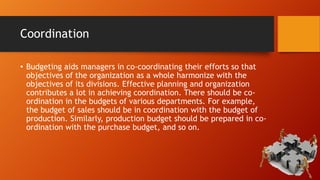 Coordination
• Budgeting aids managers in co-coordinating their efforts so that
objectives of the organization as a whole harmonize with the
objectives of its divisions. Effective planning and organization
contributes a lot in achieving coordination. There should be coordination in the budgets of various departments. For example,
the budget of sales should be in coordination with the budget of
production. Similarly, production budget should be prepared in coordination with the purchase budget, and so on.

 