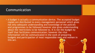 Communication
• A budget is actually a communication device. The accepted budget
copies are distributed to every management personnel which gives
not only adequate understanding and knowledge of the policies
and programmes to be followed however also gives understanding
about the restrictions to be followed to. It is not the budget by
itself that facilitates communication; however the vital
information will be communicated in the work of preparing
budgets and participation of most responsible men and women in
this act.

 