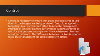 Control
• Control is necessary to ensure that plans and objectives as laid
down in the budgets are being achieved. Control, as applied to
budgeting, is a, systematized effort to keep the management
informed of whether planned performance is being achieved or
not. For this purpose, a comparison is made between plans and
actual performance. The difference between the two is reported
toï¿½ the rr1anagement for taking corrective action.

 