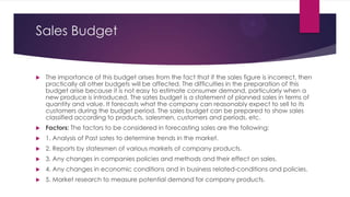 Sales Budget



The importance of this budget arises from the fact that if the sales figure is incorrect, then
practically all other budgets will be affected. The difficulties in the preparation of this
budget arise because it is not easy to estimate consumer demand, particularly when a
new produce is introduced. The sates budget is a statement of planned sales in terms of
quantity and value. It forecasts what the company can reasonably expect to sell to its
customers during the budget period. The sales budget can be prepared to show sales
classified according to products, salesmen, customers and periods, etc.



Factors: The factors to be considered in forecasting sales are the following:



1. Analysis of Past sates to determine trends in the market.



2. Reports by statesmen of various markets of company products.



3. Any changes in companies policies and methods and their effect on sales.



4. Any changes in economic conditions and in business related-conditions and policies.



5. Market research to measure potential demand for company products.

 