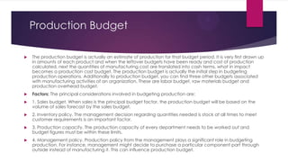 Production Budget


The production budget is actually an estimate of production for that budget period. It is very first drawn up
in amounts of each product and when the leftover budgets have been ready and cost of production
calculated, next the quantities of manufacturing cost are translated into cash terms, what in impact
becomes a production cost budget. The production budget is actually the initial step in budgeting
production operations. Additionally to production budget, you can find three other budgets associated
with manufacturing activities of an organization. These are labor budget, raw materials budget and
production overhead budget.



Factors: The principal considerations involved in budgeting production are:



1. Sales budget. When sales is the principal budget factor, the production budget will be based on the
volume of sales forecast by the sales budget.



2. Inventory policy. The management decision regarding quantities needed is stock at all times to meet
customer requirements is an important factor.



3. Production capacity. The production capacity of every department needs to be worked out and
budget figures must be within these limits.



4. Management policy. Production policy from the management plays a significant role in budgeting
production. For instance, management might decide to purchase a particular component part through
outside instead of manufacturing it. This can influence production budget.

 
