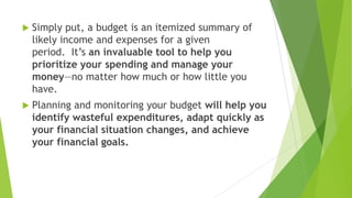 

Simply put, a budget is an itemized summary of
likely income and expenses for a given
period. It’s an invaluable tool to help you
prioritize your spending and manage your
money—no matter how much or how little you
have.



Planning and monitoring your budget will help you
identify wasteful expenditures, adapt quickly as
your financial situation changes, and achieve
your financial goals.

 