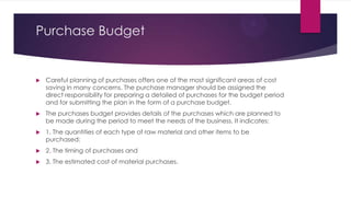 Purchase Budget



Careful planning of purchases offers one of the most significant areas of cost
saving in many concerns. The purchase manager should be assigned the
direct responsibility for preparing a detailed of purchases for the budget period
and for submitting the plan in the form of a purchase budget.



The purchases budget provides details of the purchases which are planned to
be made during the period to meet the needs of the business. It indicates:



1. The quantities of each type of raw material and other items to be
purchased;



2. The timing of purchases and



3. The estimated cost of material purchases.

 