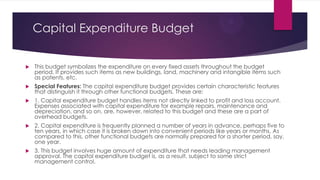 Capital Expenditure Budget


This budget symbolizes the expenditure on every fixed assets throughout the budget
period. It provides such items as new buildings, land, machinery and intangible items such
as patents, etc.



Special Features: The capital expenditure budget provides certain characteristic features
that distinguish it through other functional budgets. These are:



1. Capital expenditure budget handles items not directly linked to profit and loss account.
Expenses associated with capital expenditure for example repairs, maintenance and
depreciation, and so on. are, however, related to this budget and these are a part of
overhead budgets.



2. Capital expenditure is frequently planned a number of years in advance, perhaps five to
ten years, in which case it is broken down into convenient periods like years or months. As
compared to this, other functional budgets are normally prepared for a shorter period, say,
one year.



3. This budget involves huge amount of expenditure that needs leading management
approval. The capital expenditure budget is, as a result, subject to some strict
management control.

 