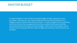MASTER BUDGET

 A master budget is a set of interconnected budgets of sales, production costs,
purchases, incomes, etc. and it also includes pro forma financial statements. A
budget is a plan of future financial transactions. A master budget serves as planning
and control tool to the management since they can plan the business activities
during the period on the basis of master budget. At the end of each period, actual
results can be compared with the master budget and necessary control actions can
be taken.

 