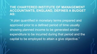 THE CHARTERED INSTITUTE OF MANAGEMENT
ACCOUNTANTS, ENGLAND, DEFINES A BUDGET
AS:
“A plan quantified in monetary terms prepared and
approved prior to a defined period of time usually
showing planned income to be generated and/or
expenditure to be incurred during that period and the
capital to be employed to attain a give objective.”

 